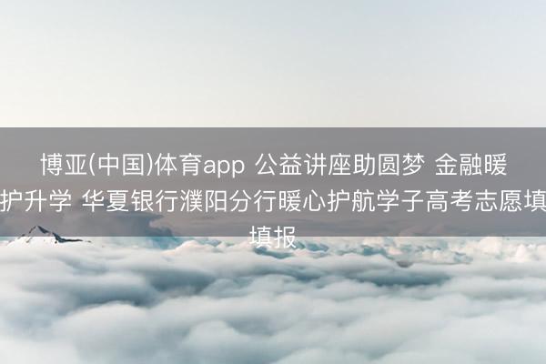 博亚(中国)体育app 公益讲座助圆梦 金融暖企护升学 华夏银行濮阳分行暖心护航学子高考志愿填报