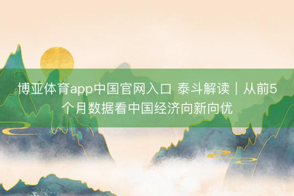 博亚体育app中国官网入口 泰斗解读｜从前5个月数据看中国经济向新向优