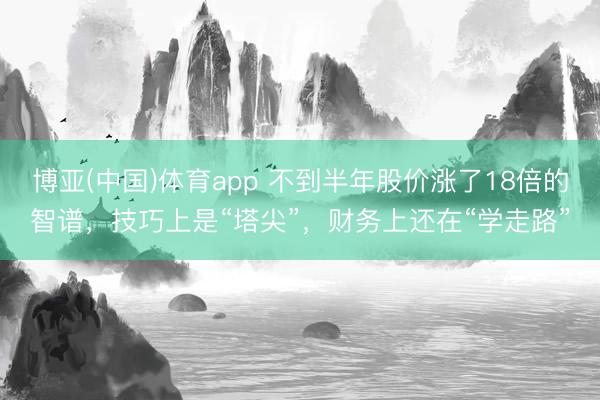 博亚(中国)体育app 不到半年股价涨了18倍的智谱,技巧上是“塔尖”,财务上还在“学走路”