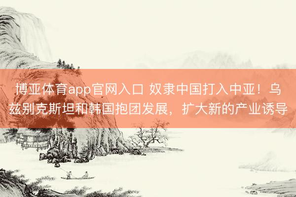 博亚体育app官网入口 奴隶中国打入中亚！乌兹别克斯坦和韩国抱团发展，扩大新的产业诱导