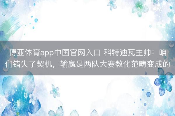 博亚体育app中国官网入口 科特迪瓦主帅:咱们错失了契机,输赢是两队大赛教化范畴变成的