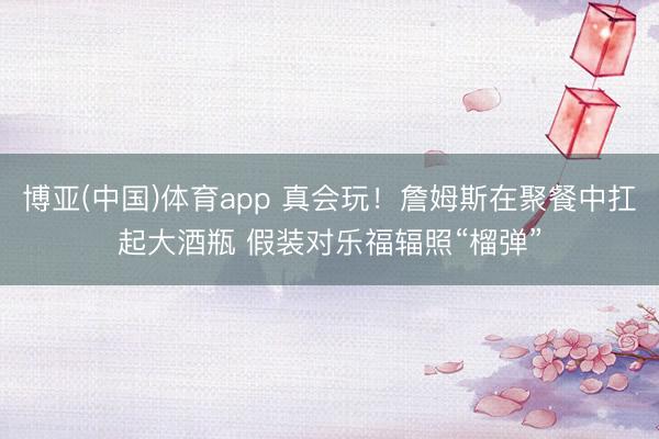 博亚(中国)体育app 真会玩！詹姆斯在聚餐中扛起大酒瓶 假装对乐福辐照“榴弹”