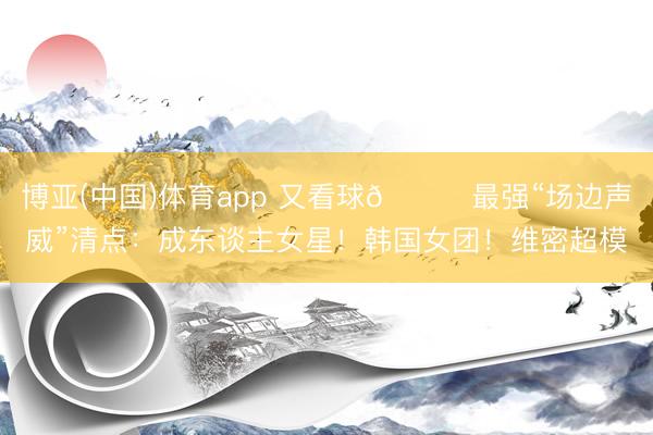 博亚(中国)体育app 又看球😍最强“场边声威”清点:成东谈主女星!韩国女团!维密超模